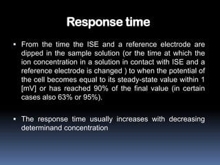 Response time
 From the time the ISE and a reference electrode are
  dipped in the sample solution (or the time at which the
  ion concentration in a solution in contact with ISE and a
  reference electrode is changed ) to when the potential of
  the cell becomes equal to its steady-state value within 1
  [mV] or has reached 90% of the final value (in certain
  cases also 63% or 95%).

 The response time usually increases with decreasing
  determinand concentration
 