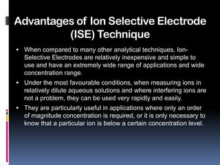 Advantages of Ion Selective Electrode
         (ISE) Technique
 When compared to many other analytical techniques, Ion-
  Selective Electrodes are relatively inexpensive and simple to
  use and have an extremely wide range of applications and wide
  concentration range.
 Under the most favourable conditions, when measuring ions in
  relatively dilute aqueous solutions and where interfering ions are
  not a problem, they can be used very rapidly and easily.
 They are particularly useful in applications where only an order
  of magnitude concentration is required, or it is only necessary to
  know that a particular ion is below a certain concentration level.
 