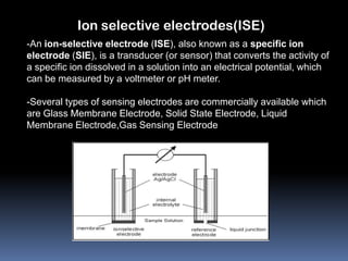 Ion selective electrodes(ISE)
-An ion-selective electrode (ISE), also known as a specific ion
electrode (SIE), is a transducer (or sensor) that converts the activity of
a specific ion dissolved in a solution into an electrical potential, which
can be measured by a voltmeter or pH meter.

-Several types of sensing electrodes are commercially available which
are Glass Membrane Electrode, Solid State Electrode, Liquid
Membrane Electrode,Gas Sensing Electrode
 