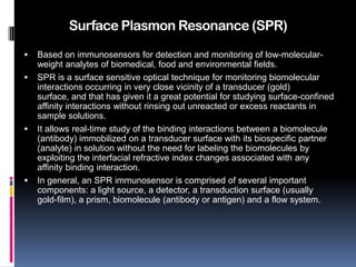 Surface Plasmon Resonance (SPR)
   Based on immunosensors for detection and monitoring of low-molecular-
    weight analytes of biomedical, food and environmental fields.
   SPR is a surface sensitive optical technique for monitoring biomolecular
    interactions occurring in very close vicinity of a transducer (gold)
    surface, and that has given it a great potential for studying surface-confined
    affinity interactions without rinsing out unreacted or excess reactants in
    sample solutions.
   It allows real-time study of the binding interactions between a biomolecule
    (antibody) immobilized on a transducer surface with its biospecific partner
    (analyte) in solution without the need for labeling the biomolecules by
    exploiting the interfacial refractive index changes associated with any
    affinity binding interaction.
   In general, an SPR immunosensor is comprised of several important
    components: a light source, a detector, a transduction surface (usually
    gold-film), a prism, biomolecule (antibody or antigen) and a flow system.
 