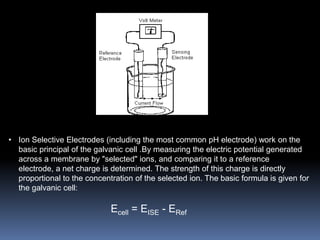 • Ion Selective Electrodes (including the most common pH electrode) work on the
  basic principal of the galvanic cell .By measuring the electric potential generated
  across a membrane by "selected" ions, and comparing it to a reference
  electrode, a net charge is determined. The strength of this charge is directly
  proportional to the concentration of the selected ion. The basic formula is given for
  the galvanic cell:

                             Ecell = EISE - ERef
 