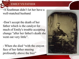 EMILY VS FATHER
-A Southman didn’t let her have a
well-matched husband

-Don’t accept the death of her
father which is the catalyst for
much of Emily's trouble accepting
change "after her father's death she
went out very little”.

- When she died “with the crayon
face of her father musing
profoundly above the bier”
 
