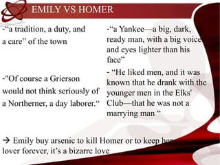 EMILY VS HOMER
-“a tradition, a duty, and    -“a Yankee—a big, dark,
a care” of the town           ready man, with a big voice
                              and eyes lighter than his
                              face”
                              - “He liked men, and it was
-"Of course a Grierson
                              known that he drank with the
would not think seriously of younger men in the Elks'
a Northerner, a day laborer.“ Club—that he was not a
                              marrying man “


 Emily buy arsenic to kill Homer or to keep her
lover forever, it’s a bizarre love
 