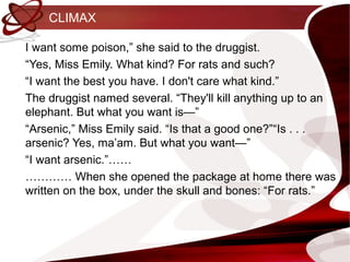 CLIMAX

I want some poison,” she said to the druggist.
“Yes, Miss Emily. What kind? For rats and such?
“I want the best you have. I don't care what kind.”
The druggist named several. “They'll kill anything up to an
elephant. But what you want is—”
“Arsenic,” Miss Emily said. “Is that a good one?”“Is . . .
arsenic? Yes, ma’am. But what you want—”
“I want arsenic.”……
………… When she opened the package at home there was
written on the box, under the skull and bones: “For rats.”
 