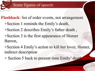 Some figures of speech:

Flashback: list of order events, not arrangement
  +Section 1 reminds the Emily’s death,
  +Section 2 describes Emily’s father death ,
  +Section 3 is the first appearance of Homer
  Barron,
  +Section 4 Emily’s action to kill her lover, Homer,
  indirect description
  + Section 5 back to present time Emily’ death
 