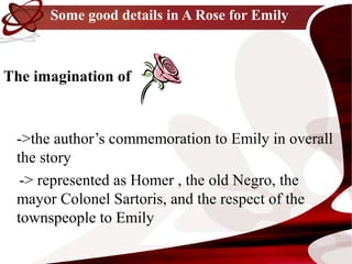 Some good details in A Rose for Emily



The imagination of


 ->the author’s commemoration to Emily in overall
 the story
  -> represented as Homer , the old Negro, the
 mayor Colonel Sartoris, and the respect of the
 townspeople to Emily
 