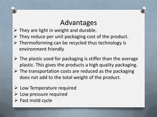 Advantages
 They are light in weight and durable.
 They reduce per unit packaging cost of the product.
 Thermoforming can be recycled thus technology is
environment friendly
 The plastic used for packaging is stiffer than the average
plastic. This gives the products a high quality packaging.
 The transportation costs are reduced as the packaging
does not add to the total weight of the product.
 Low Temperature required
 Low pressure required
 Fast mold cycle
 