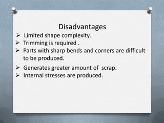 Disadvantages
 Limited shape complexity.
 Trimming is required .
 Parts with sharp bends and corners are difficult
to be produced.
 Generates greater amount of scrap.
 Internal stresses are produced.
 
