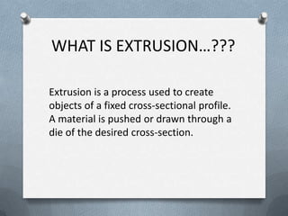 WHAT IS EXTRUSION…???
Extrusion is a process used to create
objects of a fixed cross-sectional profile.
A material is pushed or drawn through a
die of the desired cross-section.
 
