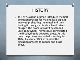 HISTORY
O In 1797, Joseph Bramah introduce the first
extrusion process for making lead pipe. It
involved preheating the metal and then
forcing it through a die via a hand driven
plunger. The process wasn't developed
until 1820 when Thomas Burr constructed
the first hydraulic powered press. At this
time the process was called squirting. In
1894, Alexander Dick expanded the
extrusion process to copper and brass
alloys.
 