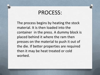 PROCESS:
The process begins by heating the stock
material. It is then loaded into the
container in the press. A dummy block is
placed behind it where the ram then
presses on the material to push it out of
the die. If better properties are required
then it may be heat treated or cold
worked.
 