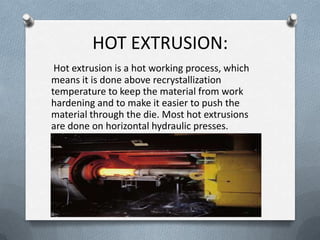 HOT EXTRUSION:
Hot extrusion is a hot working process, which
means it is done above recrystallization
temperature to keep the material from work
hardening and to make it easier to push the
material through the die. Most hot extrusions
are done on horizontal hydraulic presses.
 