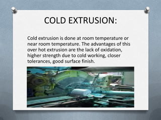 COLD EXTRUSION:
Cold extrusion is done at room temperature or
near room temperature. The advantages of this
over hot extrusion are the lack of oxidation,
higher strength due to cold working, closer
tolerances, good surface finish.
 