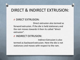 DIRECT & INDIRECT EXTRUSION:
O DIRECT EXTRUSION:
Direct extrusion also termed as
forward extrusion. If the die is held stationary and
the ram moves towards it then its called “direct
extrusion”.
O INDIRECT EXTRUSION:
Indirect Extrusion is also
termed as backward extrusion. Here the die is not
stationary and moves with respect to the ram.
 