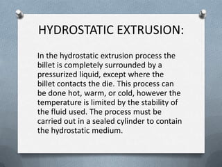 HYDROSTATIC EXTRUSION:
In the hydrostatic extrusion process the
billet is completely surrounded by a
pressurized liquid, except where the
billet contacts the die. This process can
be done hot, warm, or cold, however the
temperature is limited by the stability of
the fluid used. The process must be
carried out in a sealed cylinder to contain
the hydrostatic medium.
 