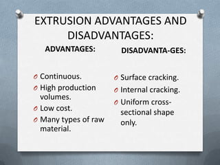 EXTRUSION ADVANTAGES AND
DISADVANTAGES:
ADVANTAGES: DISADVANTA-GES:
O Continuous.
O High production
volumes.
O Low cost.
O Many types of raw
material.
O Surface cracking.
O Internal cracking.
O Uniform cross-
sectional shape
only.
 