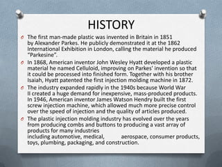 HISTORY
O The first man-made plastic was invented in Britain in 1851
by Alexander Parkes. He publicly demonstrated it at the 1862
International Exhibition in London, calling the material he produced
“Parkesine”.
O In 1868, American inventor John Wesley Hyatt developed a plastic
material he named Celluloid, improving on Parkes' invention so that
it could be processed into finished form. Together with his brother
Isaiah, Hyatt patented the first injection molding machine in 1872.
O The industry expanded rapidly in the 1940s because World War
II created a huge demand for inexpensive, mass-produced products.
In 1946, American inventor James Watson Hendry built the first
screw injection machine, which allowed much more precise control
over the speed of injection and the quality of articles produced.
O The plastic injection molding industry has evolved over the years
from producing combs and buttons to producing a vast array of
products for many industries
including automotive, medical, aerospace, consumer products,
toys, plumbing, packaging, and construction.
 