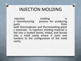 INJECTION MOLDING
Injection molding is
a manufacturing process for producing
parts from
both thermoplastic and thermosetting plasti
c materials. In injection molding material is
fed into a heated barrel, mixed, and forced
into a mold cavity where it cools and
hardens to the configuration of the mold
cavity.
 