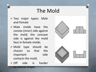 The Mold
O Two major types: Male
and Female
O Male molds have the
convex (inner) side against
the mold; the concave
side is against the mold
face in female molds.
O Mold type should be
chosen so that the
important side
contacts the mold.
O Off side is harder
to control shape.
 