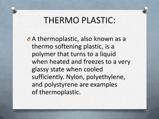 THERMO PLASTIC:
O A thermoplastic, also known as a
thermo softening plastic, is a
polymer that turns to a liquid
when heated and freezes to a very
glassy state when cooled
sufficiently. Nylon, polyethylene,
and polystyrene are examples
of thermoplastic.
 