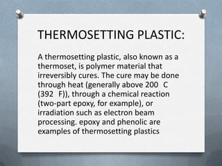 THERMOSETTING PLASTIC:
A thermosetting plastic, also known as a
thermoset, is polymer material that
irreversibly cures. The cure may be done
through heat (generally above 200 C
(392 F)), through a chemical reaction
(two-part epoxy, for example), or
irradiation such as electron beam
processing. epoxy and phenolic are
examples of thermosetting plastics
 