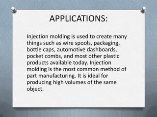 APPLICATIONS:
Injection molding is used to create many
things such as wire spools, packaging,
bottle caps, automotive dashboards,
pocket combs, and most other plastic
products available today. Injection
molding is the most common method of
part manufacturing. It is ideal for
producing high volumes of the same
object.
 