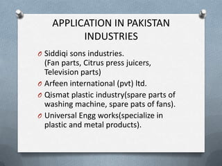 APPLICATION IN PAKISTAN
INDUSTRIES
O Siddiqi sons industries.
(Fan parts, Citrus press juicers,
Television parts)
O Arfeen international (pvt) ltd.
O Qismat plastic industry(spare parts of
washing machine, spare pats of fans).
O Universal Engg works(specialize in
plastic and metal products).
 