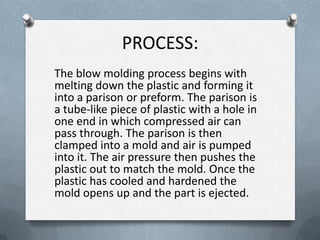 PROCESS:
The blow molding process begins with
melting down the plastic and forming it
into a parison or preform. The parison is
a tube-like piece of plastic with a hole in
one end in which compressed air can
pass through. The parison is then
clamped into a mold and air is pumped
into it. The air pressure then pushes the
plastic out to match the mold. Once the
plastic has cooled and hardened the
mold opens up and the part is ejected.
 