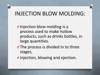 INJECTION BLOW MOLDING:
O Injection blow molding is a
process used to make hollow
products, such as drinks bottles, in
large quantities.
O The process is divided in to three
stages,
O injection, blowing and ejection.
 