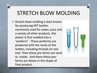 STRETCH BLOW MOLDING
O Stretch blow molding is best known
for producing PET bottles
commonly used for water, juice and
a variety of other products. the
plastic is first molded into a
"preform" . These preforms are
produced with the necks of the
bottles, including threads on one
end. Then these pre-forms are send
to molds . And there these pre-
forms are blown in the shape of
final product.
 