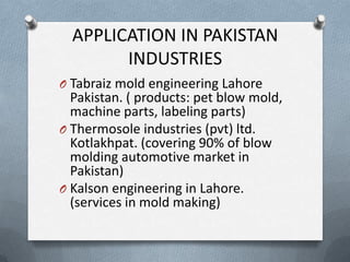 APPLICATION IN PAKISTAN
INDUSTRIES
O Tabraiz mold engineering Lahore
Pakistan. ( products: pet blow mold,
machine parts, labeling parts)
O Thermosole industries (pvt) ltd.
Kotlakhpat. (covering 90% of blow
molding automotive market in
Pakistan)
O Kalson engineering in Lahore.
(services in mold making)
 