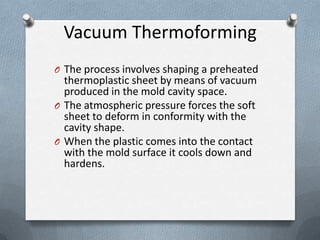 Vacuum Thermoforming
O The process involves shaping a preheated
thermoplastic sheet by means of vacuum
produced in the mold cavity space.
O The atmospheric pressure forces the soft
sheet to deform in conformity with the
cavity shape.
O When the plastic comes into the contact
with the mold surface it cools down and
hardens.
 