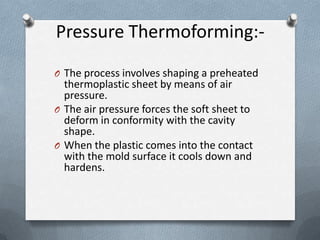 Pressure Thermoforming:-
O The process involves shaping a preheated
thermoplastic sheet by means of air
pressure.
O The air pressure forces the soft sheet to
deform in conformity with the cavity
shape.
O When the plastic comes into the contact
with the mold surface it cools down and
hardens.
 