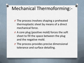 Mechanical Thermoforming:-
O The process involves shaping a preheated
thermoplastic sheet by means of a direct
mechanical force.
O A core plug (positive mold) forces the soft
sheet to fill the space between the plug
and the negative mold.
O The process provides precise dimensional
tolerance and surface detailing.
 