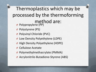 Thermoplastics which may be
processed by the thermoforming
method are:O Polypropylene (PP)
O Polystyrene (PS)
O Polyvinyl Chloride (PVC)
O Low Density Polyethylene (LDPE)
O High Density Polyethylene (HDPE)
O Cellulose Acetate
O Polymethylmethacrylate (PMMA)
O Acrylonitrile-Butadiene-Styrene (ABS)
 