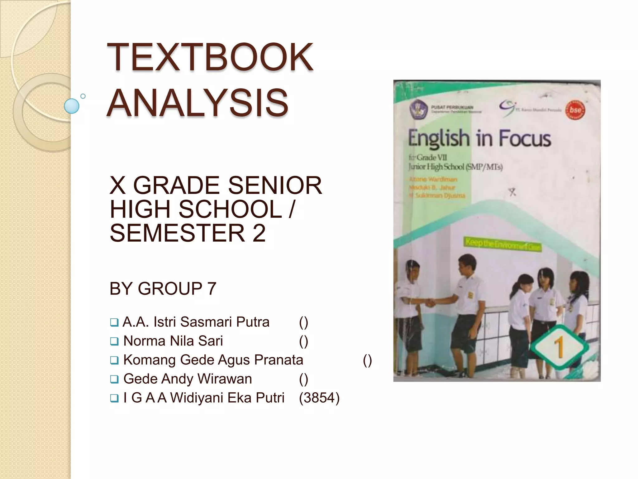 TEXTBOOK
ANALYSIS
X GRADE SENIOR
HIGH SCHOOL /
SEMESTER 2
BY GROUP 7
 A.A. Istri Sasmari Putra ()
 Norma Nila Sari ()
 Komang Gede Agus Pranata ()
 Gede Andy Wirawan ()
 I G A A Widiyani Eka Putri (3854)
 