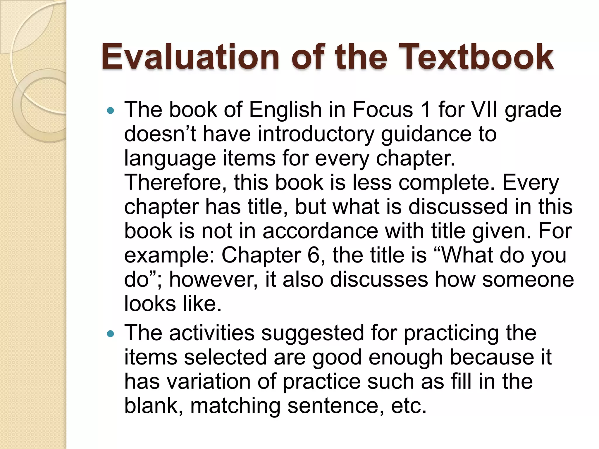 Evaluation of the Textbook
 The book of English in Focus 1 for VII grade
doesn’t have introductory guidance to
language items for every chapter.
Therefore, this book is less complete. Every
chapter has title, but what is discussed in this
book is not in accordance with title given. For
example: Chapter 6, the title is “What do you
do”; however, it also discusses how someone
looks like.
 The activities suggested for practicing the
items selected are good enough because it
has variation of practice such as fill in the
blank, matching sentence, etc.
 