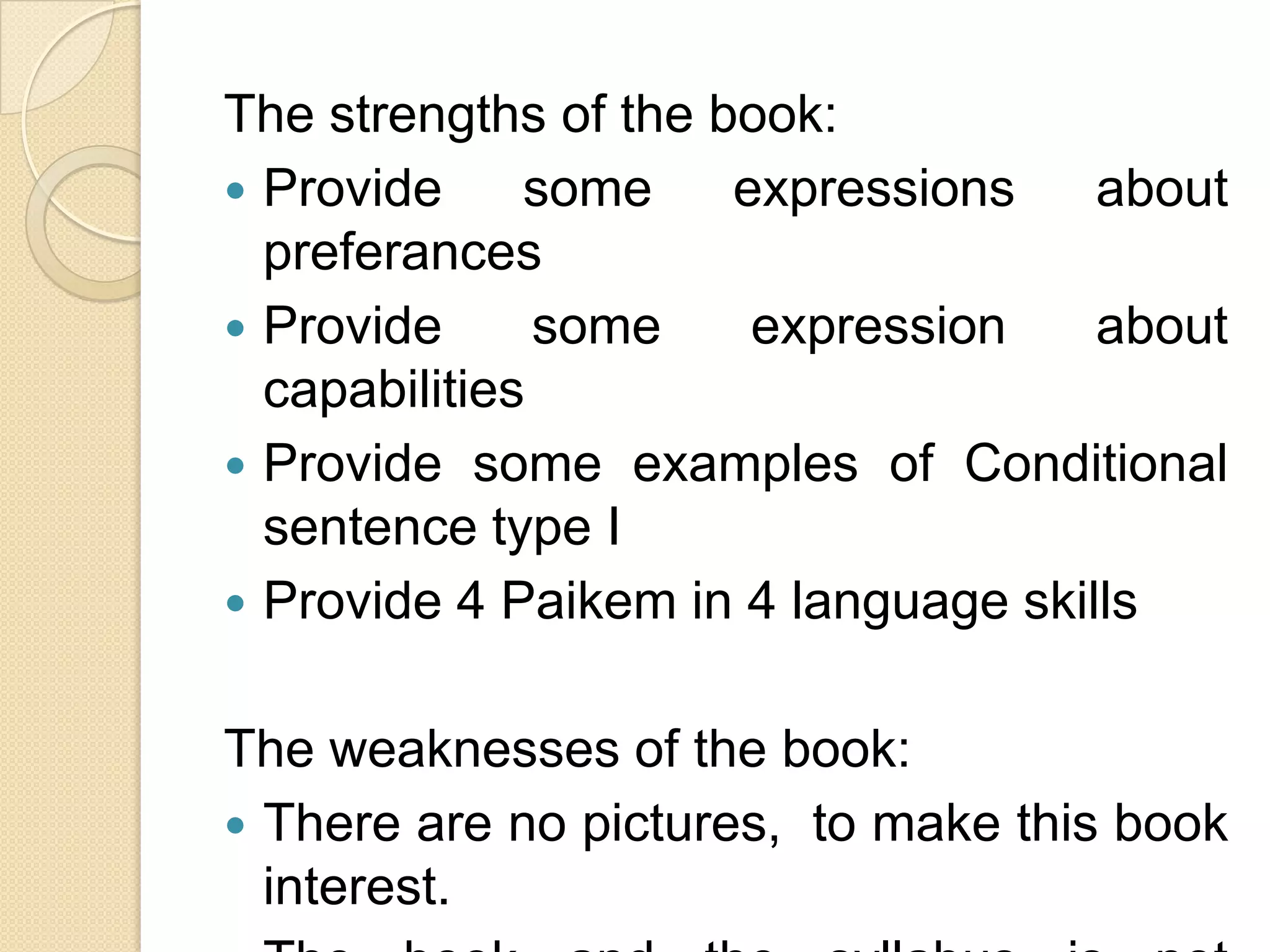 The strengths of the book:
 Provide some expressions about
preferances
 Provide some expression about
capabilities
 Provide some examples of Conditional
sentence type I
 Provide 4 Paikem in 4 language skills
The weaknesses of the book:
 There are no pictures, to make this book
interest.
 