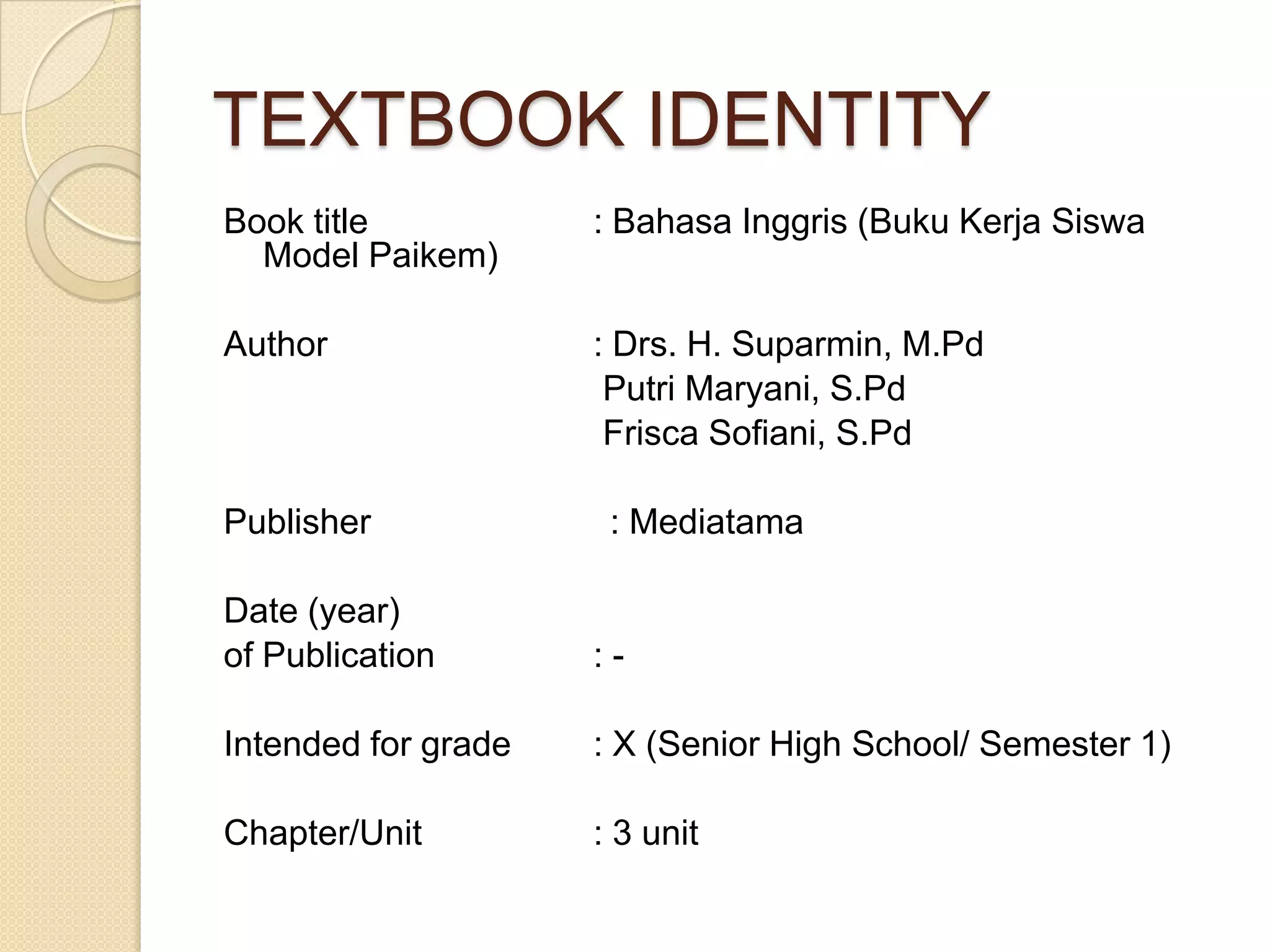 TEXTBOOK IDENTITY
Book title : Bahasa Inggris (Buku Kerja Siswa
Model Paikem)
Author : Drs. H. Suparmin, M.Pd
Putri Maryani, S.Pd
Frisca Sofiani, S.Pd
Publisher : Mediatama
Date (year)
of Publication : -
Intended for grade : X (Senior High School/ Semester 1)
Chapter/Unit : 3 unit
 