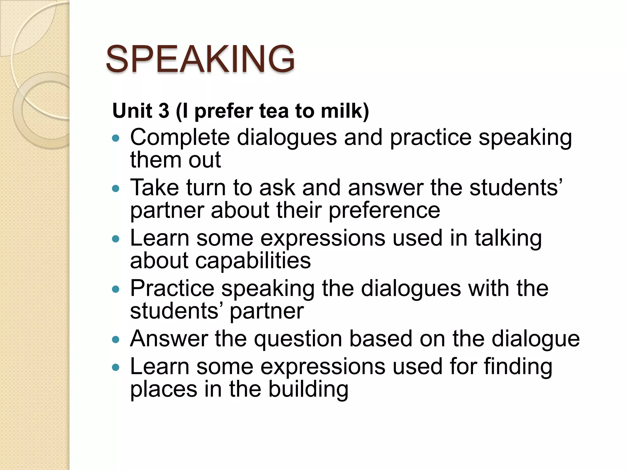 SPEAKING
Unit 3 (I prefer tea to milk)
 Complete dialogues and practice speaking
them out
 Take turn to ask and answer the students’
partner about their preference
 Learn some expressions used in talking
about capabilities
 Practice speaking the dialogues with the
students’ partner
 Answer the question based on the dialogue
 Learn some expressions used for finding
places in the building
 