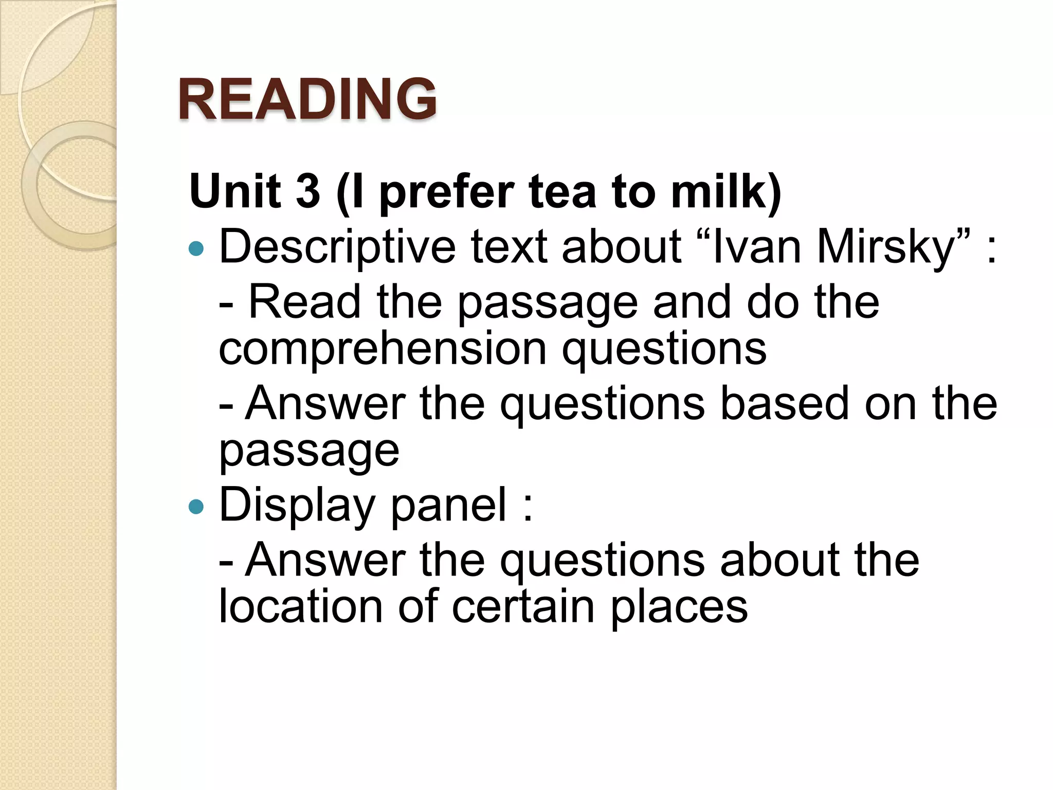 READING
Unit 3 (I prefer tea to milk)
 Descriptive text about “Ivan Mirsky” :
- Read the passage and do the
comprehension questions
- Answer the questions based on the
passage
 Display panel :
- Answer the questions about the
location of certain places
 