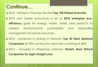 Continue… 
 2012 - Named a Thomson Reuters Top 100 Global Innovator 
 2013 John Deere announces a set of 2018 enterprise eco-efficiency 
goals for energy, waste, water, and products to 
address environmental sustainability and responsible 
management of natural resources. 
 2013 - Achieved a ranking in Fortune's Top 50 Most Admired 
Companies for fifth consecutive year with a ranking of 40th 
 2014 - Included in Ethisphere Institute's World's Most Ethical 
Companies for eight straight year 
 