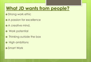 What JD wants from people? 
 Strong work ethic 
 A passion for excellence 
 A creative mind, 
 Work potential 
 Thinking outside the box 
 High ambitions 
 Smart Work 
 
