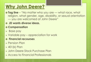 Why John Deere? 
 Tag line – “No matter who you are — what race, what 
religion, what gender, age, disability, or sexual orientation 
— you are welcomed at John Deere” 
 JD wants diverse ideas. 
 Compensation 
 Base pay 
 Variable pay – appreciation for work 
 Financial recourses 
 Pension Plan 
 401(k) Plan 
 John Deere Stock Purchase Plan 
 Access to Financial Professionals 
 