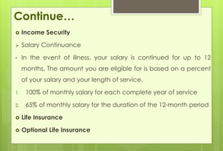 Continue… 
 Income Security 
 Salary Continuance 
• In the event of illness, your salary is continued for up to 12 
months. The amount you are eligible for is based on a percent 
of your salary and your length of service. 
1. 100% of monthly salary for each complete year of service 
2. 65% of monthly salary for the duration of the 12-month period 
 Life Insurance 
 Optional Life Insurance 
 