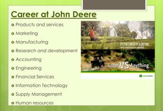 Career at John Deere 
 Products and services 
 Marketing 
 Manufacturing 
 Research and development 
 Accounting 
 Engineering 
 Financial Services 
 Information Technology 
 Supply Management 
 Human resources 
 