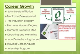 Career Growth 
 John Deere Affiliation 
 Employee Development 
 Pre induction program 
 Promotes Masters Degree 
 Promotes Executive MBA 
 Coaching and Mentoring 
 John Deere learning course 
 Provides Career Advisor 
 Internship Program 
 