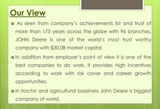 Our View 
 As seen from company’s achievements list and trust of 
more than 175 years across the globe with 96 branches, 
JOHN Deere is one of the world’s most trust worthy 
company with $30.0B market capital. 
 In addition from employer’s point of view it is one of the 
best companies to do work. It provides high incentives 
according to work with risk cover and career growth 
opportunities. 
 In tractor and agricultural bossiness John Deere is biggest 
company of world. 
 