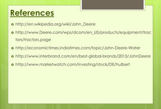 References 
 http://en.wikipedia.org/wiki/John_Deere 
 http://www.Deere.com/wps/dcom/en_US/products/equipment/trac 
tors/tractors.page 
 http://economictimes.indiatimes.com/topic/John-Deere-Water 
 http://www.interbrand.com/en/best-global-brands/2013/JohnDeere 
 http://www.marketwatch.com/investing/stock/DE/hulbert 
 