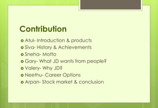 Contribution 
 Atul- Introduction & products 
 Siva- History & Achievements 
 Sneha- Motto 
 Gary- What JD wants from people? 
 Valery- Why JD? 
 Neethu- Career Options 
 Arpan- Stock market & conclusion 
